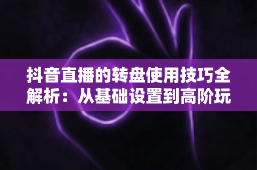 抖音直播的转盘使用技巧全解析：从基础设置到高阶玩法，助你快速提升直播间人气与互动率
