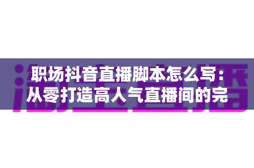 职场抖音直播脚本怎么写：从零打造高人气直播间的完整实战指南
