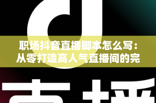 职场抖音直播脚本怎么写：从零打造高人气直播间的完整实战指南