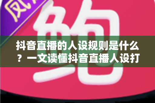 抖音直播的人设规则是什么?一文读懂抖音直播人设打造与合规运营全攻略 抖音直播的人设规则是什么?一文读懂抖音直播人设打造与合规运营全攻略