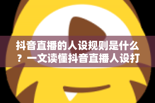 抖音直播的人设规则是什么?一文读懂抖音直播人设打造与合规运营全攻略 抖音直播的人设规则是什么?一文读懂抖音直播人设打造与合规运营全攻略