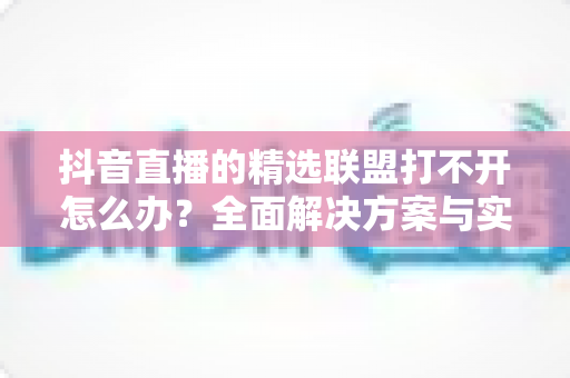 抖音直播的精选联盟打不开怎么办?全面解决方案与实用指南 抖音直播的精选联盟打不开怎么办?全面解决方案与实用指南