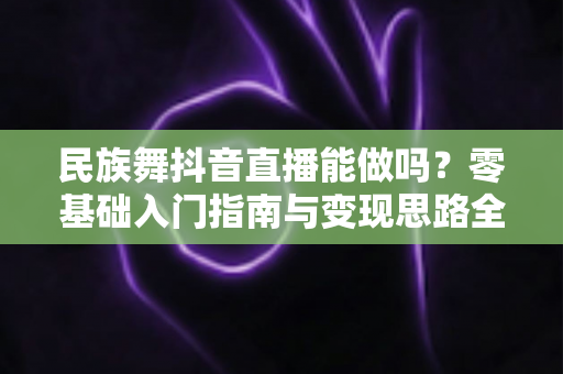 民族舞抖音直播能做吗?零基础入门指南与变现思路全解析 民族舞抖音直播能做吗?零基础入门指南与变现思路全解析