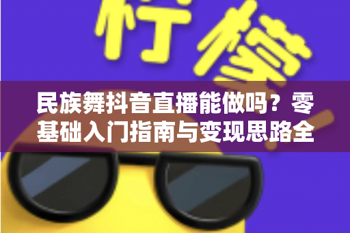 民族舞抖音直播能做吗?零基础入门指南与变现思路全解析 民族舞抖音直播能做吗?零基础入门指南与变现思路全解析
