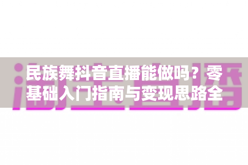 民族舞抖音直播能做吗?零基础入门指南与变现思路全解析 民族舞抖音直播能做吗?零基础入门指南与变现思路全解析