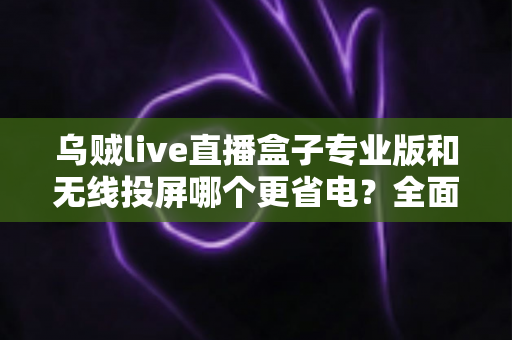 乌贼live直播盒子专业版和无线投屏哪个更省电?全面解析耗电差异与实用省电指南 乌贼live直播盒子专业版和无线投屏哪个更省电?全面解析耗电差异与实用省电指南