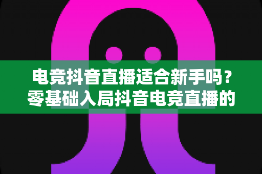 电竞抖音直播适合新手吗?零基础入局抖音电竞直播的全面解析与实操指南 电竞抖音直播适合新手吗?零基础入局抖音电竞直播的全面解析与实操指南