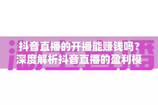 抖音直播的开播能赚钱吗?深度解析抖音直播的盈利模式与变现技巧 抖音直播的开播能赚钱吗?深度解析抖音直播的盈利模式与变现技巧