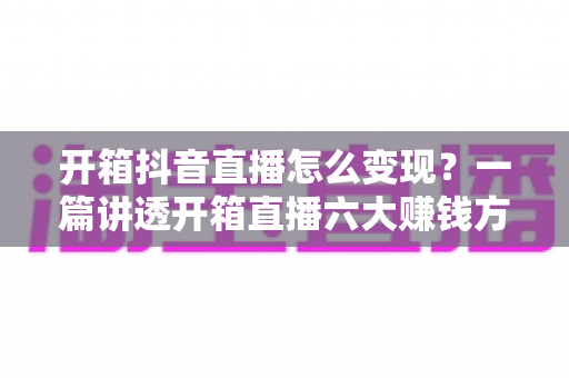 开箱抖音直播怎么变现?一篇讲透开箱直播六大赚钱方式与新手实战运营指南 开箱抖音直播怎么变现?一篇讲透开箱直播六大赚钱方式与新手实战运营指南