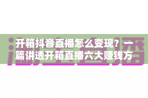 开箱抖音直播怎么变现?一篇讲透开箱直播六大赚钱方式与新手实战运营指南 开箱抖音直播怎么变现?一篇讲透开箱直播六大赚钱方式与新手实战运营指南
