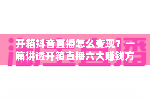 开箱抖音直播怎么变现?一篇讲透开箱直播六大赚钱方式与新手实战运营指南 开箱抖音直播怎么变现?一篇讲透开箱直播六大赚钱方式与新手实战运营指南