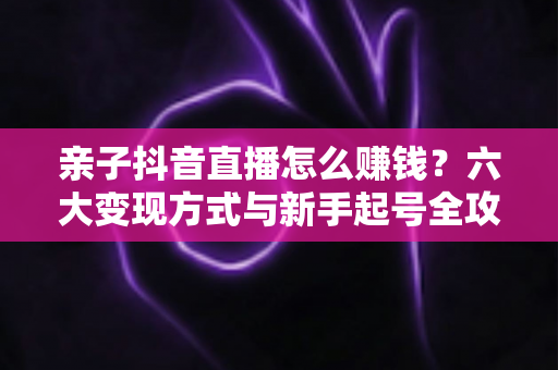 亲子抖音直播怎么赚钱？六大变现方式与新手起号全攻略