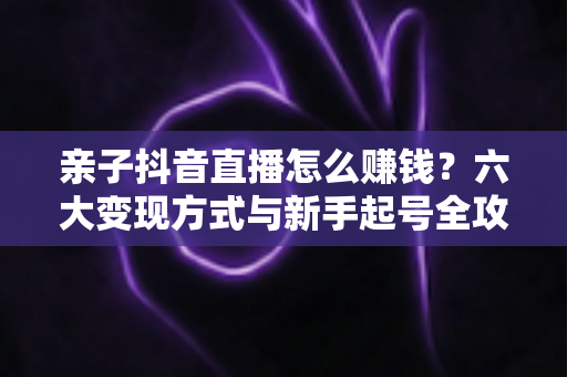 亲子抖音直播怎么赚钱？六大变现方式与新手起号全攻略