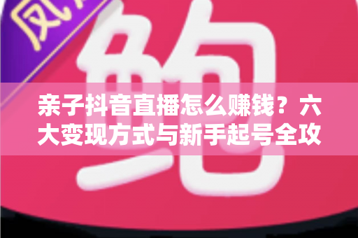 亲子抖音直播怎么赚钱？六大变现方式与新手起号全攻略