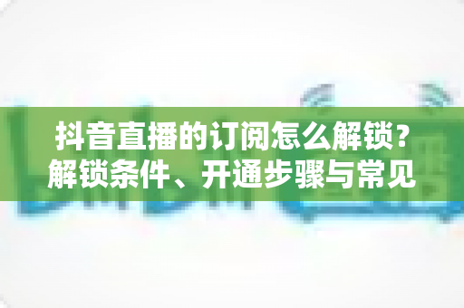 抖音直播的订阅怎么解锁?解锁条件、开通步骤与常见问题一站式全解析 抖音直播的订阅怎么解锁?解锁条件、开通步骤与常见问题一站式全解析