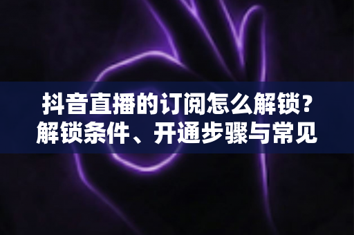 抖音直播的订阅怎么解锁？解锁条件、开通步骤与常见问题一站式全解析