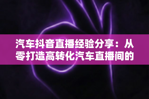汽车抖音直播经验分享：从零打造高转化汽车直播间的实战指南