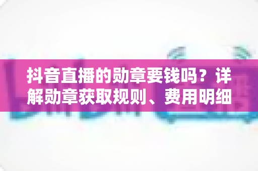 抖音直播的勋章要钱吗?详解勋章获取规则、费用明细与免费领取全攻略 抖音直播的勋章要钱吗?详解勋章获取规则、费用明细与免费领取全攻略