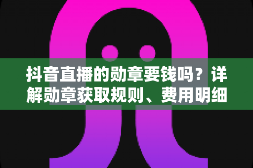 抖音直播的勋章要钱吗?详解勋章获取规则、费用明细与免费领取全攻略 抖音直播的勋章要钱吗?详解勋章获取规则、费用明细与免费领取全攻略