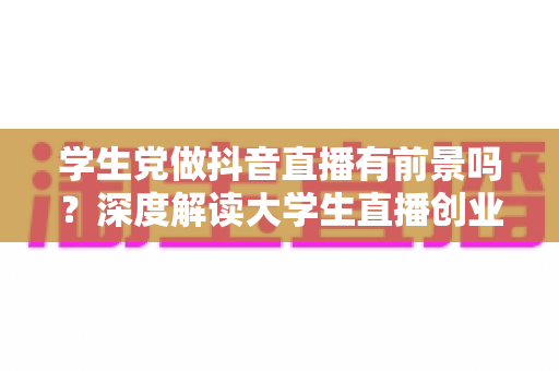 学生党做抖音直播有前景吗?深度解读大学生直播创业的机遇、挑战与实战攻略 学生党做抖音直播有前景吗?深度解读大学生直播创业的机遇、挑战与实战攻略