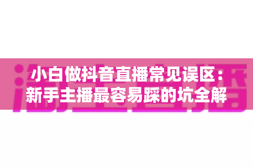 小白做抖音直播常见误区:新手主播最容易踩的坑全解析 小白做抖音直播常见误区:新手主播最容易踩的坑全解析