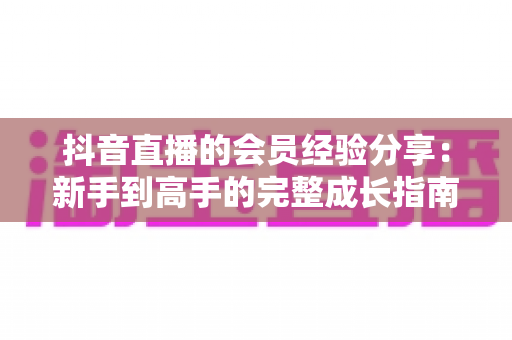 抖音直播的会员经验分享:新手到高手的完整成长指南,轻松玩转直播间会员体系 抖音直播的会员经验分享:新手到高手的完整成长指南,轻松玩转直播间会员体系