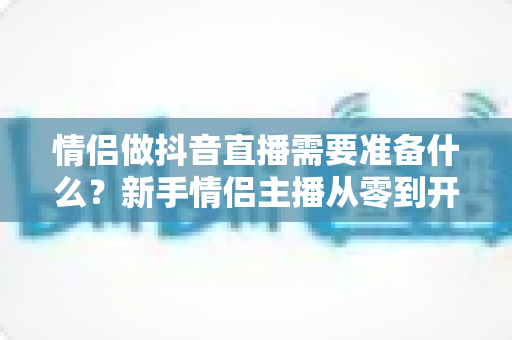 情侣做抖音直播需要准备什么？新手情侣主播从零到开播的完整清单与实战指南