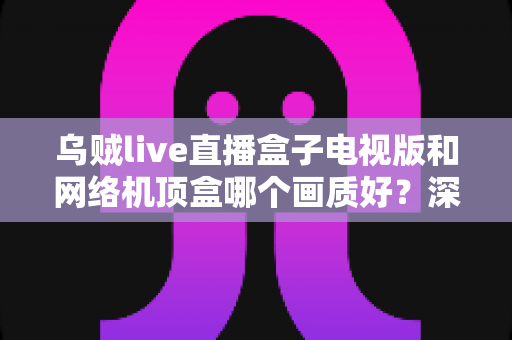 乌贼live直播盒子电视版和网络机顶盒哪个画质好？深度对比分析帮你选出最佳观影方案