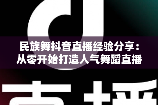 民族舞抖音直播经验分享:从零开始打造人气舞蹈直播间的实战指南 民族舞抖音直播经验分享:从零开始打造人气舞蹈直播间的实战指南