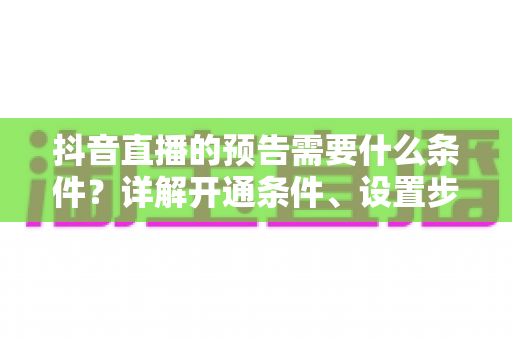 抖音直播的预告需要什么条件？详解开通条件、设置步骤与引流技巧全攻略