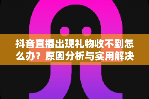 抖音直播出现礼物收不到怎么办?原因分析与实用解决指南 抖音直播出现礼物收不到怎么办?原因分析与实用解决指南