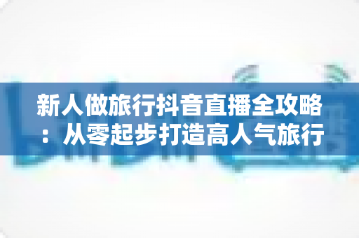 新人做旅行抖音直播全攻略:从零起步打造高人气旅行直播间的实战指南 新人做旅行抖音直播全攻略:从零起步打造高人气旅行直播间的实战指南