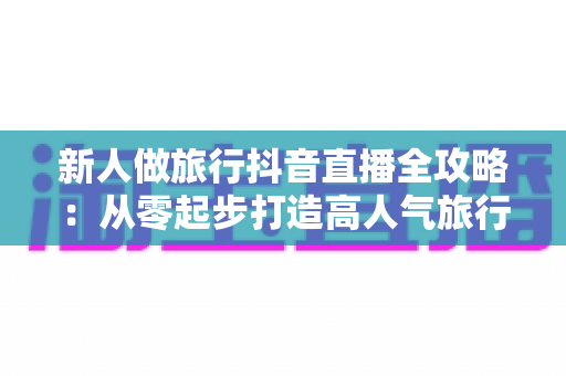 新人做旅行抖音直播全攻略:从零起步打造高人气旅行直播间的实战指南 新人做旅行抖音直播全攻略:从零起步打造高人气旅行直播间的实战指南
