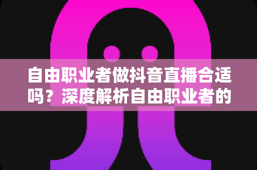 自由职业者做抖音直播合适吗？深度解析自由职业者的直播变现优势、挑战与实战指南