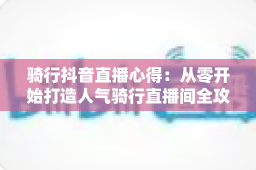 骑行抖音直播心得：从零开始打造人气骑行直播间全攻略