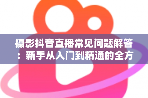 摄影抖音直播常见问题解答:新手从入门到精通的全方位避坑指南 摄影抖音直播常见问题解答:新手从入门到精通的全方位避坑指南