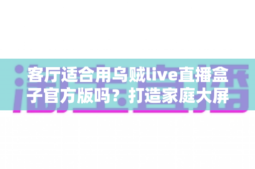 客厅适合用乌贼live直播盒子官方版吗?打造家庭大屏娱乐中心的全攻略 客厅适合用乌贼live直播盒子官方版吗?打造家庭大屏娱乐中心的全攻略