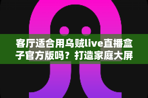 客厅适合用乌贼live直播盒子官方版吗？打造家庭大屏娱乐中心的全攻略