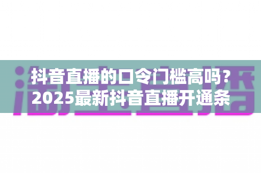抖音直播的口令门槛高吗？2025最新抖音直播开通条件、口令红包规则与通关攻略全解析