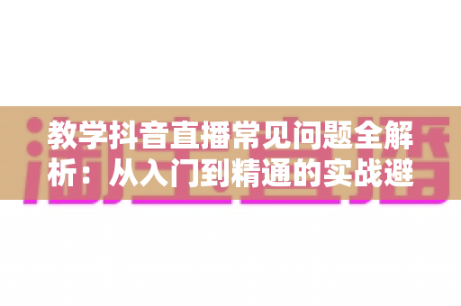 教学抖音直播常见问题全解析:从入门到精通的实战避坑指南 教学抖音直播常见问题全解析:从入门到精通的实战避坑指南