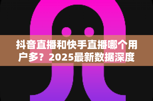 抖音直播和快手直播哪个用户多?2025最新数据深度对比与平台选择全攻略 抖音直播和快手直播哪个用户多?2025最新数据深度对比与平台选择全攻略