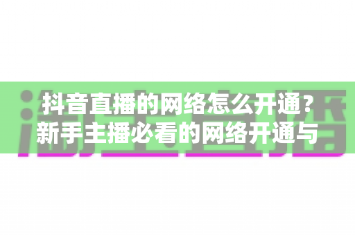 抖音直播的网络怎么开通?新手主播必看的网络开通与优化完整指南 抖音直播的网络怎么开通?新手主播必看的网络开通与优化完整指南