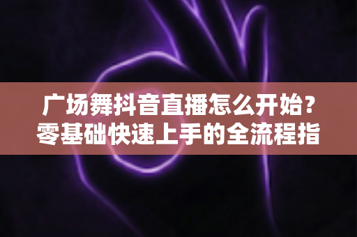 广场舞抖音直播怎么开始?零基础快速上手的全流程指南与人气运营秘籍 广场舞抖音直播怎么开始?零基础快速上手的全流程指南与人气运营秘籍
