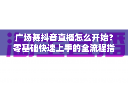 广场舞抖音直播怎么开始?零基础快速上手的全流程指南与人气运营秘籍 广场舞抖音直播怎么开始?零基础快速上手的全流程指南与人气运营秘籍