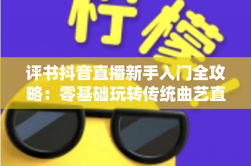 评书抖音直播新手入门全攻略：零基础玩转传统曲艺直播间的实战宝典