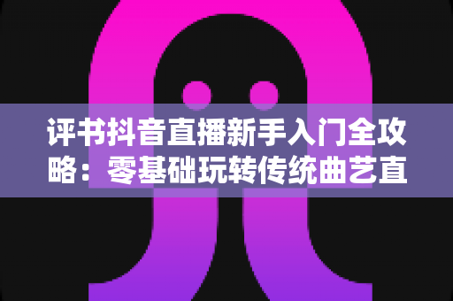 评书抖音直播新手入门全攻略：零基础玩转传统曲艺直播间的实战宝典
