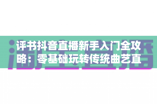 评书抖音直播新手入门全攻略：零基础玩转传统曲艺直播间的实战宝典