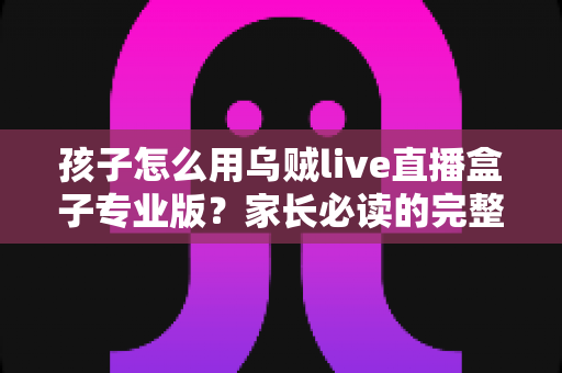 孩子怎么用乌贼live直播盒子专业版？家长必读的完整安全使用指南