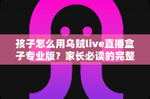 孩子怎么用乌贼live直播盒子专业版？家长必读的完整安全使用指南