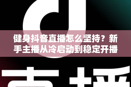 健身抖音直播怎么坚持?新手主播从冷启动到稳定开播的完整实战指南 健身抖音直播怎么坚持?新手主播从冷启动到稳定开播的完整实战指南